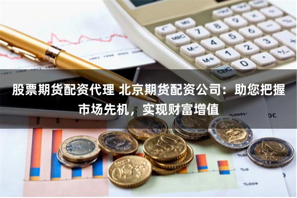 股票期货配资代理 北京期货配资公司：助您把握市场先机，实现财富增值