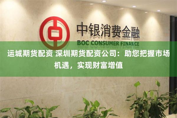 运城期货配资 深圳期货配资公司：助您把握市场机遇，实现财富增值