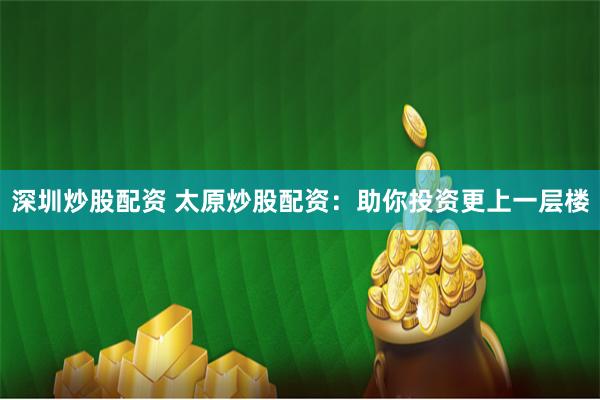 深圳炒股配资 太原炒股配资：助你投资更上一层楼