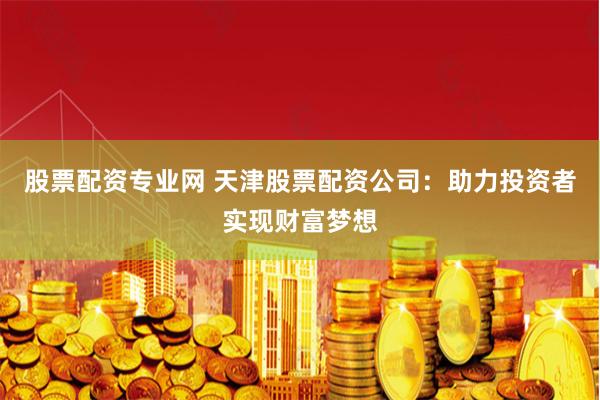 股票配资专业网 天津股票配资公司：助力投资者实现财富梦想