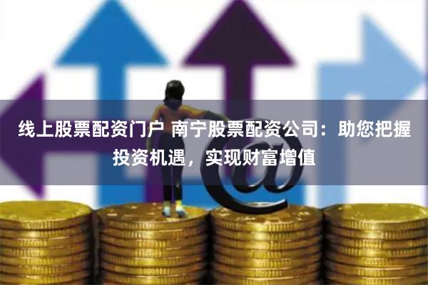 线上股票配资门户 南宁股票配资公司：助您把握投资机遇，实现财富增值
