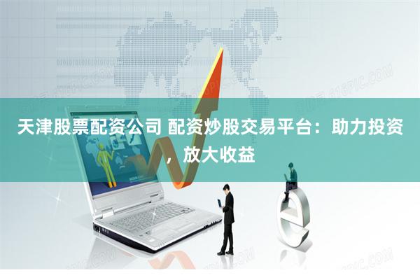 天津股票配资公司 配资炒股交易平台：助力投资，放大收益