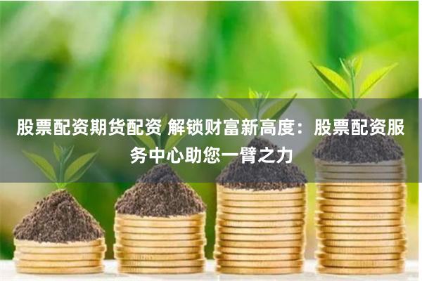 股票配资期货配资 解锁财富新高度：股票配资服务中心助您一臂之力