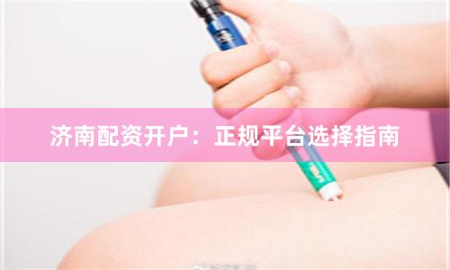 济南配资开户：正规平台选择指南